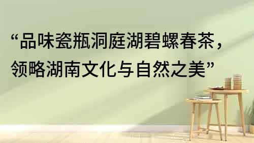 “品味瓷瓶洞庭湖碧螺春茶，领略湖南文化与自然之美”