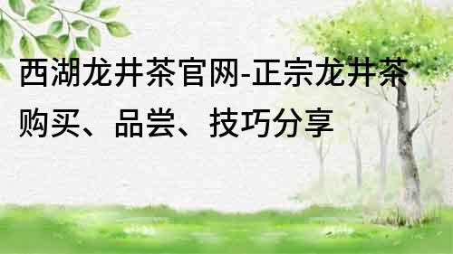 西湖龙井茶官网-正宗龙井茶购买、品尝、技巧分享