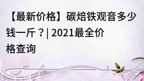 【最新价格】碳焙铁观音多少钱一斤？| 2022最全价格查询