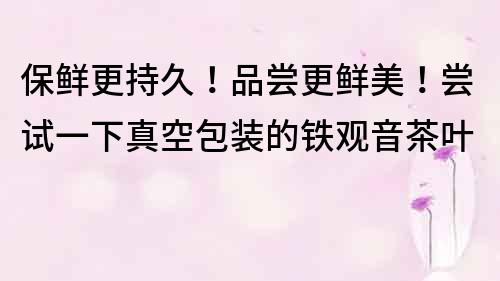 保鲜更持久！品尝更鲜美！尝试一下真空包装的铁观音茶叶