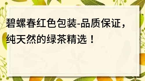 碧螺春红色包装-品质保证，纯天然的绿茶精选！