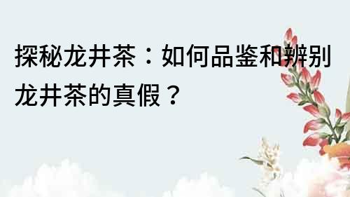 探秘龙井茶：如何品鉴和辨别龙井茶的真假？