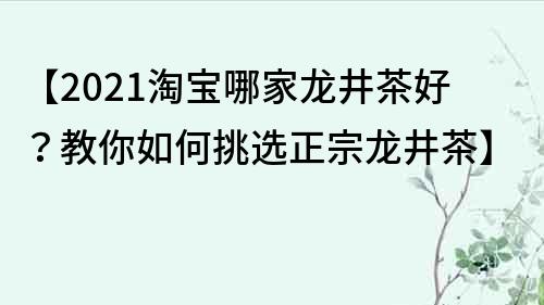 【2022淘宝哪家龙井茶好？教你如何挑选正宗龙井茶】
