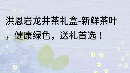 洪恩岩龙井茶礼盒-新鲜茶叶，健康绿色，送礼首选！
