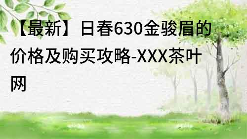 【最新】日春630金骏眉的价格及购买攻略-XXX茶叶网