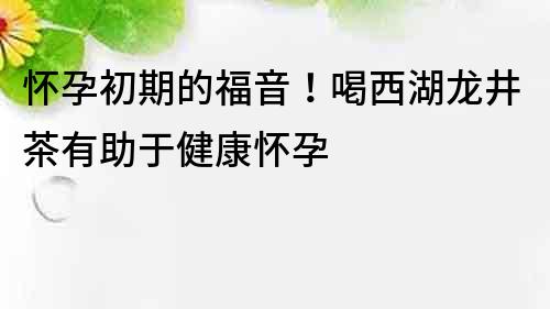 怀孕初期的福音！喝西湖龙井茶有助于健康怀孕