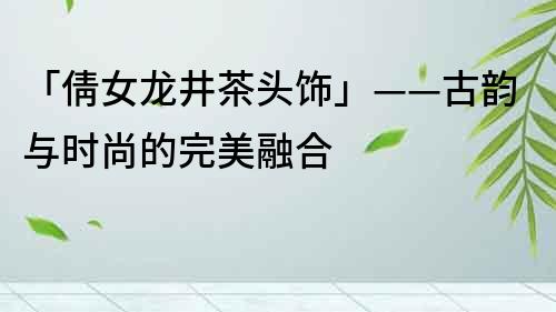 「倩女龙井茶头饰」——古韵与时尚的完美融合