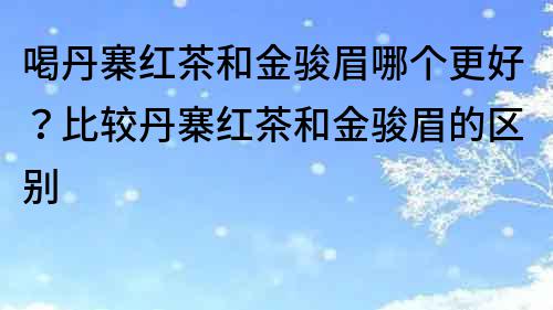 喝丹寨红茶和金骏眉哪个更好？比较丹寨红茶和金骏眉的区别