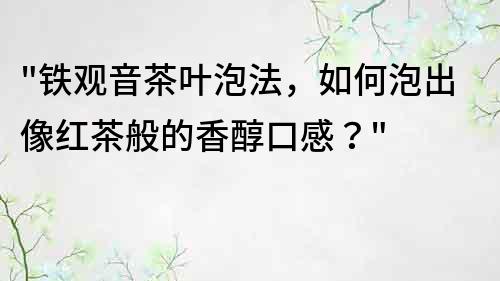 铁观音茶叶泡法，如何泡出像红茶般的香醇口感？