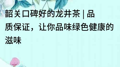 韶关口碑好的龙井茶 | 品质保证，让你品味绿色健康的滋味