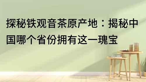 探秘铁观音茶原产地：揭秘中国哪个省份拥有这一瑰宝
