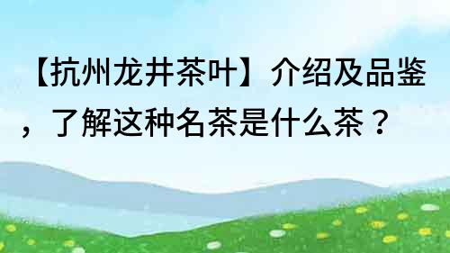 【抗州龙井茶叶】介绍及品鉴，了解这种名茶是什么茶？