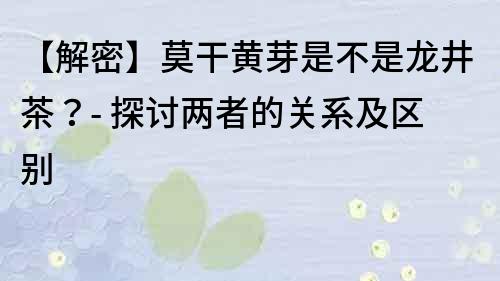 【解密】莫干黄芽是不是龙井茶？- 探讨两者的关系及区别