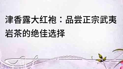 津香露大红袍：品尝正宗武夷岩茶的绝佳选择